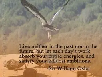 Live neither in the past nor in the future, but let each day's work absorb your entire energies, and satisfy your wildest ambitions.