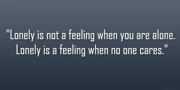 Lonely is not a feeling when you are alone. Lonely is a feeling when no one cares.