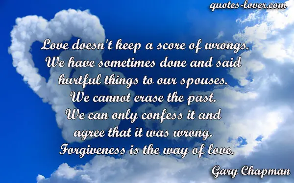 Love doesn't keep a score of wrongs. We have sometimes done and said  hurtful things to our spouses.  We cannot erase the past.  We can only confess it and  agree that it was wrong.   Forgiveness is the way of love.