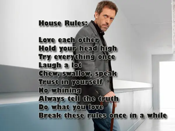 House Rules: Love each other Hold your head high Try everything once Laugh a lot Chew, swallow, speak Trust in yourself No whining Always tell the truth Do what you love Break these rules once in a while