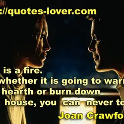 Love is a fire. But whether it is going to warm your hearth or burn...