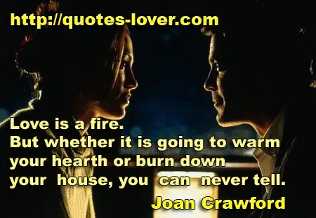  Love is a fire. But whether it is going to warm your hearth or burn down your house, you can never tell.