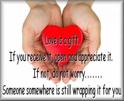 Love is a gift. If you receive it, open and appreciate it. If not, do not worry..Someone somewhere is still wrapping it for you.