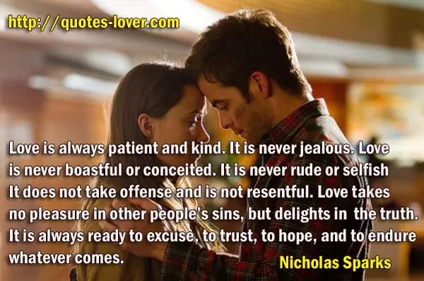 Love is always patient and kind. It is never jealous. Love is never boastful or conceited. It is never rude or selfish. It does not take offense and is not resentful. Love takes no pleasure in other people’s sins, but delights in the truth. It is always ready to excuse, to trust, to hope, and to endure whatever comes.