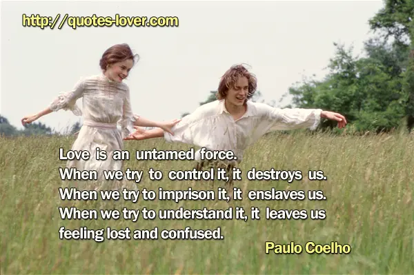 Love is an untamed force. When we try to control it, it destroys us. When we try to imprison it, it enslaves us. When we try to understand it, it leaves us feeling lost and confused.