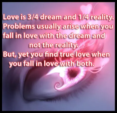 Love is 3/4 dream and 1/4 reality. Problems usually arise when you fall in love with the dream and not the reality. But, yet you find true love when you fall in love with both.