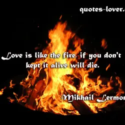 Love is like the fire, if you don't kept it alive will die.