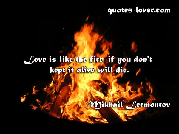 Love is like the fire, if you don't kept it alive will die.