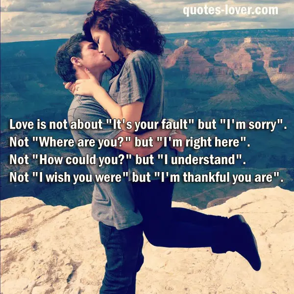 Love is not about "It's your fault" but "I'm sorry". Not "Where are you?" but "I'm right here". Not "How could you?" but "I understand". Not "I wish you were" but "I'm thankful you are".