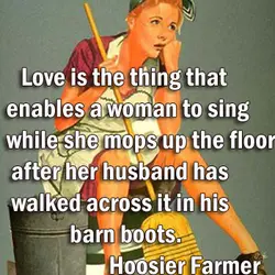 Love is the thing that enables a woman to sing while she mops up the...