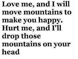 Love me, and I will move mountains to make you happy. Hurt me, and I'll drop those mountains on your head.