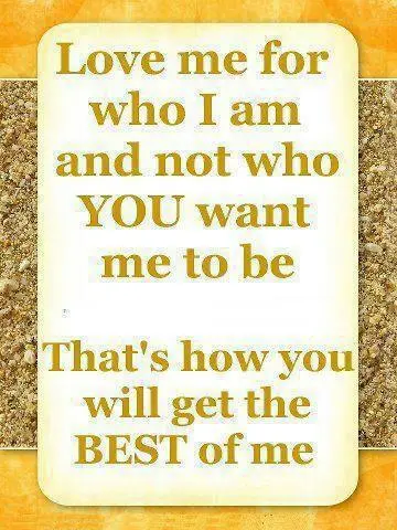 Love me for who I am and not who you want me to be. That's how you will get the best of me.
