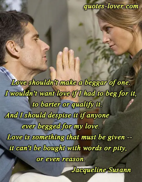 Love shouldn't make a beggar of one. I wouldn't want love if I had to beg for it, to barter or qualify it. And I should despise it if anyone ever begged for my love. Love is something that must be given -- it can't be bought with words or pity, or even reason.