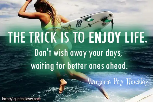 The trick is to enjoy life. Don't wish away your days, waiting for better ones ahead.
