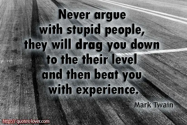 Never argue with stupid people, they will drag you down to the their level and then beat you with experience.