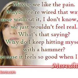 Maybe we like the pain. Maybe we’re wired that way. Because without it, I don’t...