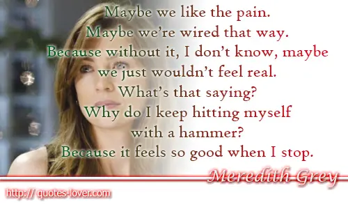 Maybe we like the pain. Maybe we’re wired that way. Because without it, I don’t know, maybe we just wouldn’t feel real. What’s that saying? Why do I keep hitting myself with a hammer? Because it feels so good when I stop