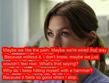 Maybe we like the pain. Maybe we're wired that way. Because wihout it, I don't know; maybe we just wouldn't feel real. What's that saying Why do I keep hitting myself with a hammer Because it feelst so good when I stop