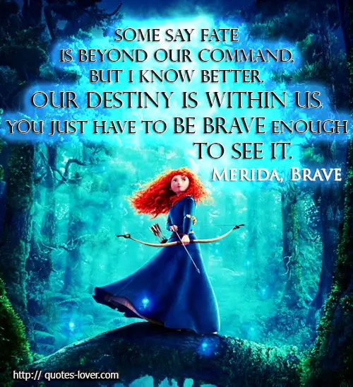 Some say fate is beyond our command, but I know better. Our destiny is within us. You just have to be brave enough to see it.