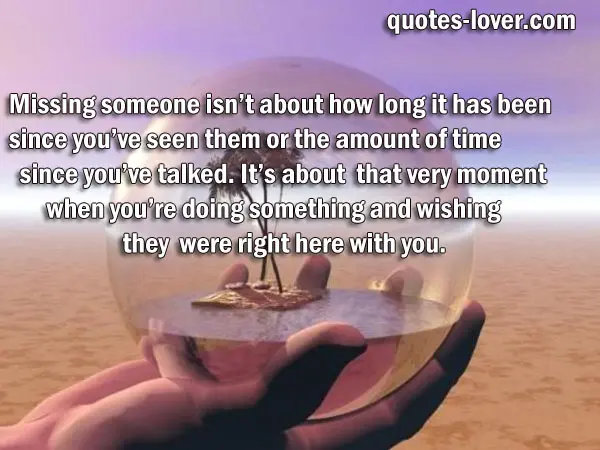 Missing someone isn’t about how long it has been  since you’ve seen them or the amount of time since you’ve talked. It’s about  that very moment when you’re doing something and wishing they  were right here with you