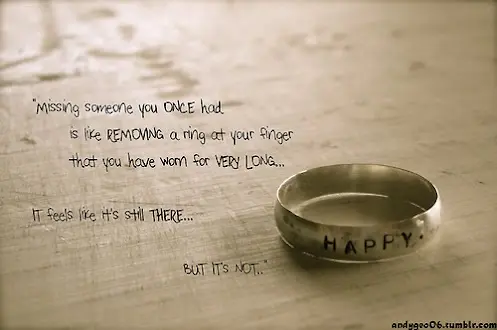 Missing someone you once had is like removing a ring at your finger that you have worn for very long.. it feels like it's still there but it's not.