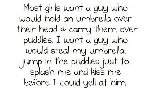 Most girls want a guy who would hold an umbrella over their head and carry them over puddles. I want a guy who would steal my umbrella, jump in the puddles just to splash me and kiss me before I could yell at him.