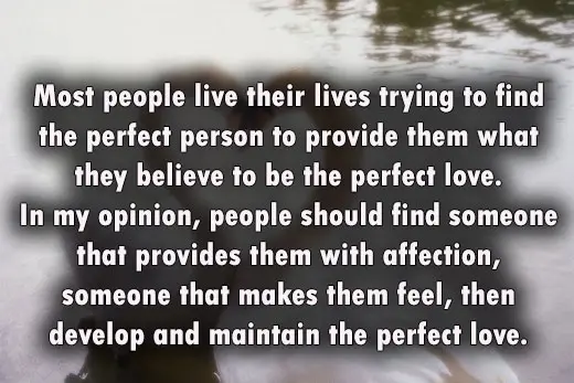 Most people live their lives trying to find the perfect person to provide them what they believe to be the perfect love. In my opinion, people should find someone that provides them with affection, someone that makes them feel, then develop and maintain the perfect love.
