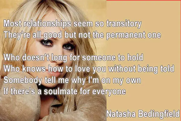 Most relationships seem so transitory They're all good but not the permanent one Who doesn't long for someone to hold Who knows how to love you without being told Somebody tell me why I'm on my own If there's a soulmate for everyone
