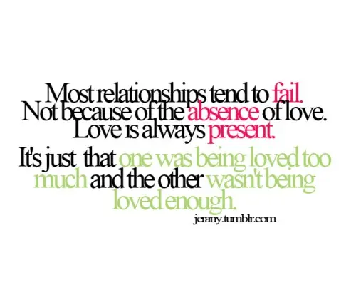 Most relationships tend to fail. Not because of the absence of love. Love is always present. It's just that one was being loved too much and the other wasn't being loved enough