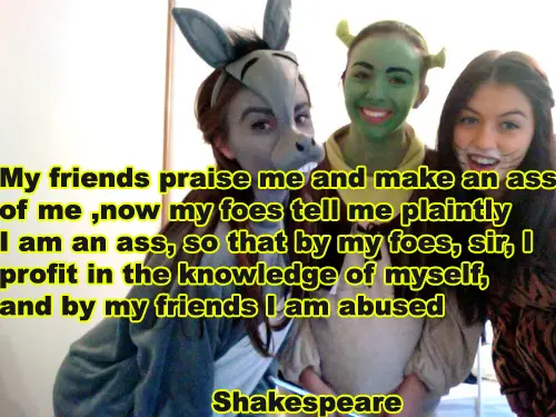 My friends praise me and make an ass of me, now my foes tell me plaintly I am an ass, so that by my foes, sir, I profit in the knowledge of myself, and by my friends I am abused