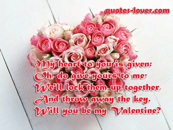 My heart to you is given: Oh, do give yours to me; We'll lock them up together, And throw away the key. Will you be my Valentine?