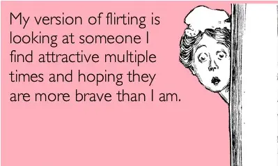 My version of flirting is looking at someone I find attractive multiple times and hoping they are more brave than I am
