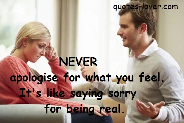 Never apologise for what you feel. It's like saying sorry for being real.
