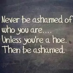Never be ashamed of who you are.. Unless you're a hoe. Then be ashamed