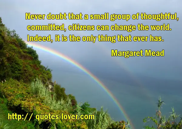 Never doubt that a small group of thoughtful, committed, citizens can change the world. Indeed, it is the only thing that ever has.