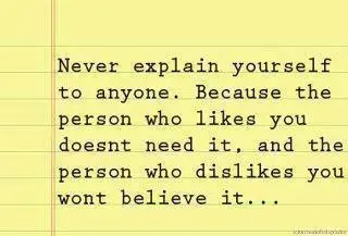 Never explain yourself to anyone. Because who likes you doesn't need it and the person who dislikes you wont believe it.