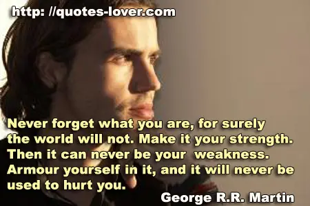 Never forget what you are, for surely the world will not. Make it your strength. Then it can never be your weakness. Armour yourself in it, and it will never be used to hurt you.