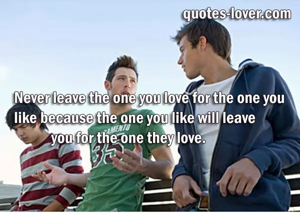 Never leave the one you love for the one you like because the one you like will leave you for the one they love.