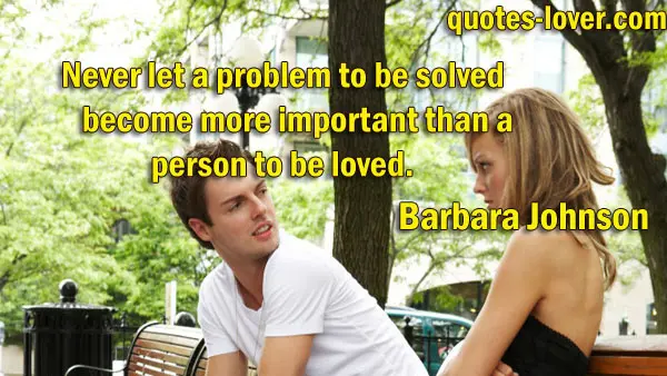 Never let a problem to be solved become more important than a person to be loved.