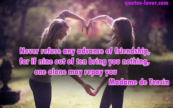 Never refuse any advance of friendship, for if nine out of ten bring you nothing, one alone may repay you