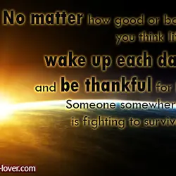 No matter how good or bad you think life is, wake up each day and...