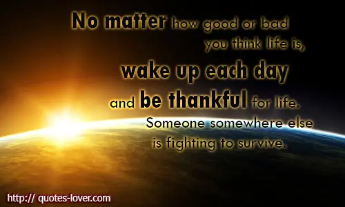 No matter how good or bad you think life is, wake up each day and be thankful for life. Someone somewhere else is fighting to survive