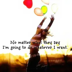 No matter what they say I'm going to do whatever I want.