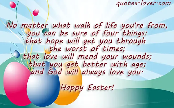 No matter what walk of life you're from, you can be sure of four things: that hope will get you through the worst of times; that love will mend your wounds; that you get better with age; and God will always love you.  Happy Easter!