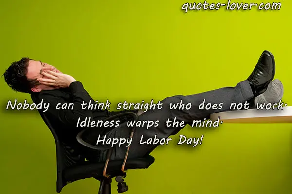 Nobody can think straight who does not work.  Idleness warps the mind. Happy Labor Day!