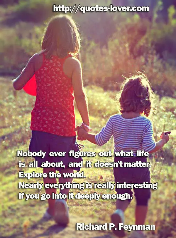 Nobody ever figures out what life is all about, and it doesn't matter. Explore the world. Nearly everything is really interesting if you go into it deeply enough.