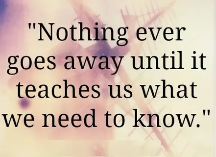 Nothing ever goes away until it teaches us what we need to know