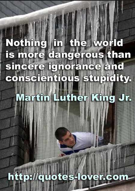 Nothing in the world is more dangerous than sincere ignorance and conscientious stupidity.
