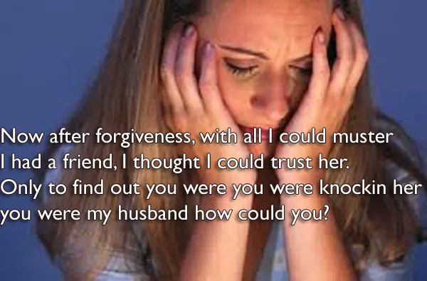 Now after forgiveness, with all I could muster I had a friend, I thought I could trust her. Only to find out You were you were knockin her too you were my husband how could you?