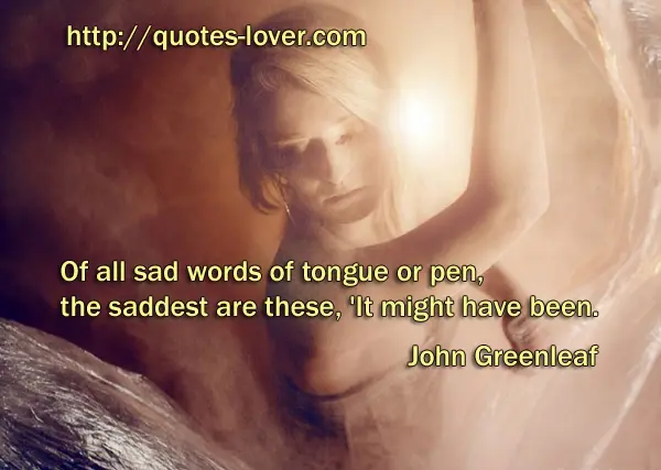 Of all sad words of tongue or pen, the saddest are these, 'It might have been.